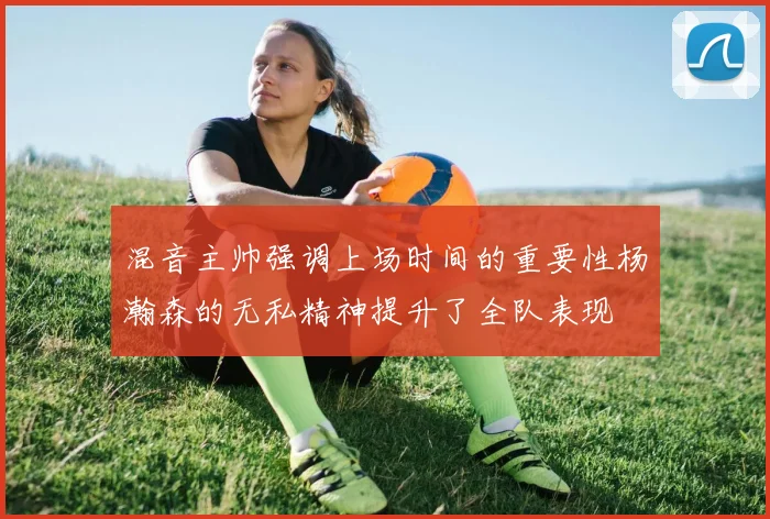 混音主帅强调上场时间的重要性杨瀚森的无私精神提升了全队表现