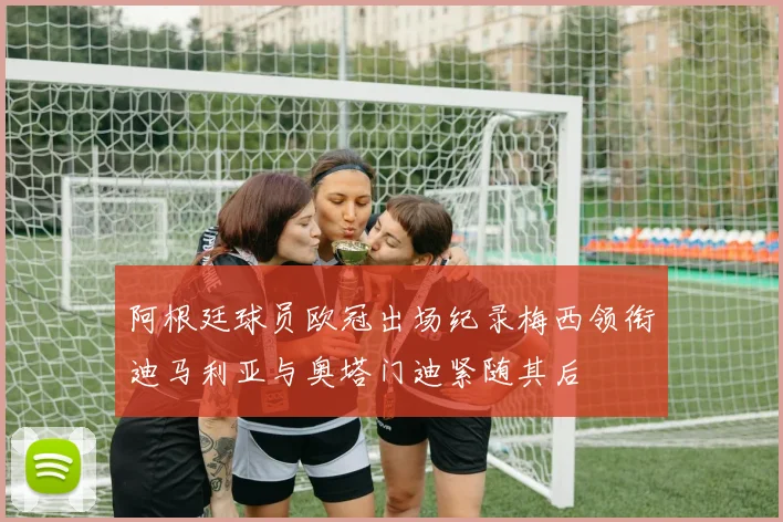 阿根廷球员欧冠出场纪录梅西领衔迪马利亚与奥塔门迪紧随其后