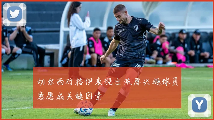 切尔西对格伊表现出浓厚兴趣球员意愿成关键因素