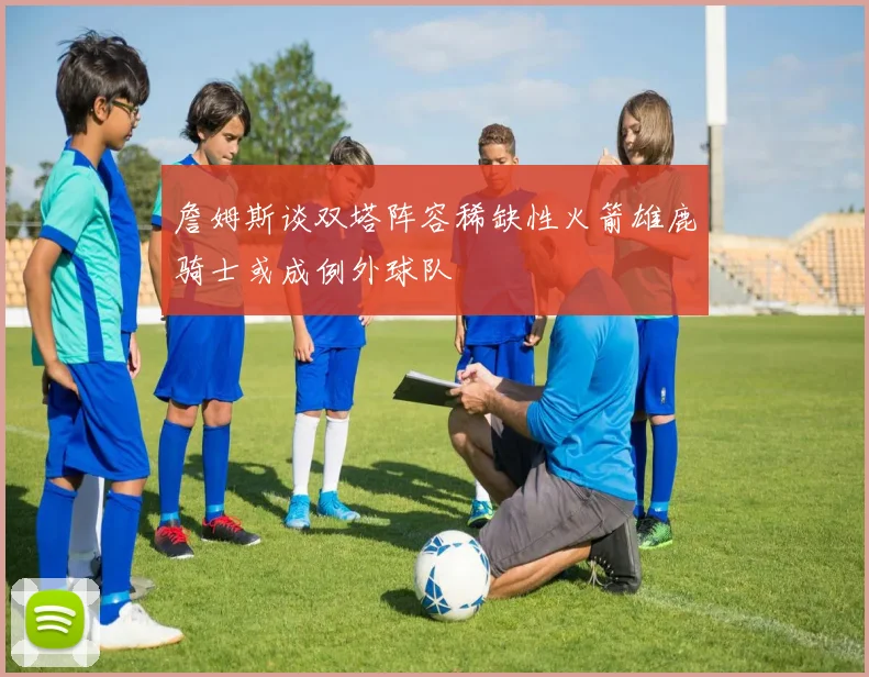 詹姆斯谈双塔阵容稀缺性火箭雄鹿骑士或成例外球队