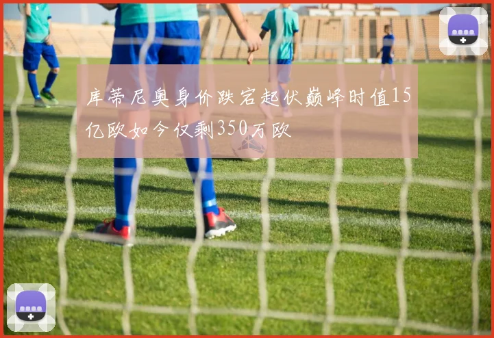 库蒂尼奥身价跌宕起伏巅峰时值15亿欧如今仅剩350万欧