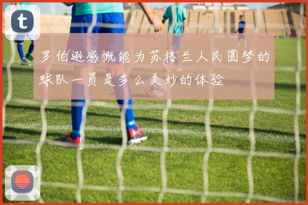 罗伯逊感慨能为苏格兰人民圆梦的球队一员是多么美妙的体验
