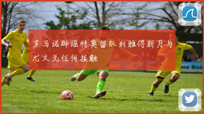 罗马诺辟谣特奥留队利雅得新月与尤文无任何接触