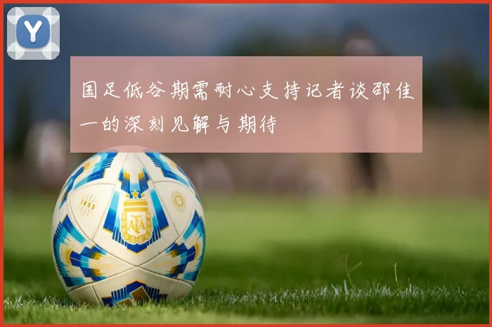 国足低谷期需耐心支持记者谈邵佳一的深刻见解与期待