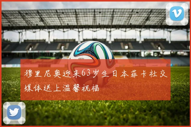 穆里尼奥迎来63岁生日本菲卡社交媒体送上温馨祝福