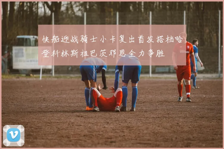 快船迎战骑士小卡复出首发搭档哈登科林斯祖巴茨邓恩全力争胜