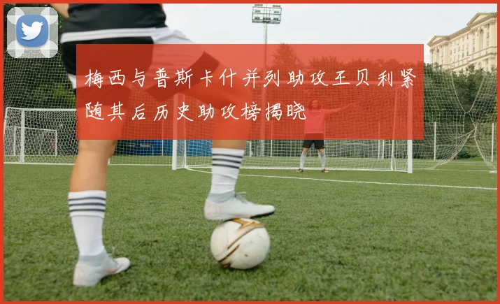 梅西与普斯卡什并列助攻王贝利紧随其后历史助攻榜揭晓
