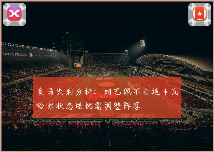 皇马失利分析：姆巴佩不合适卡瓦哈尔状态堪忧需调整阵容