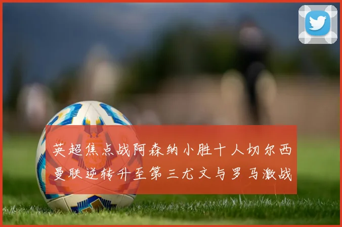 英超焦点战阿森纳小胜十人切尔西曼联逆转升至第三尤文与罗马激战平局