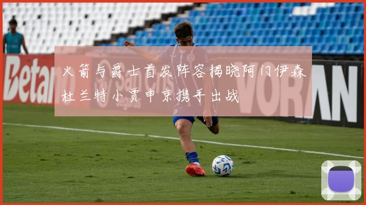 火箭与爵士首发阵容揭晓阿门伊森杜兰特小贾申京携手出战