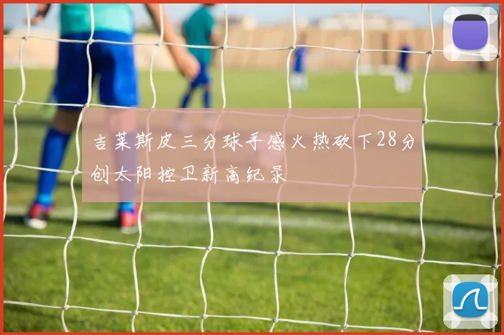 吉莱斯皮三分球手感火热砍下28分创太阳控卫新高纪录