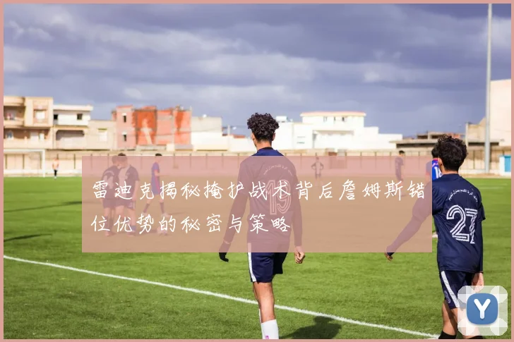雷迪克揭秘掩护战术背后詹姆斯错位优势的秘密与策略