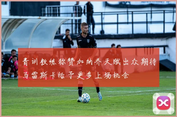 青训教练称赞加纳乔天赋出众期待马雷斯卡给予更多上场机会